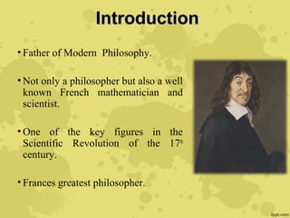 IntroductionIntroduction
• Father of Modern Philosophy.
• Not only a philosopher but also a well
known French mathematician and
scientist.
• One of the key figures in the
Scientific Revolution of the 17th
century.
• Frances greatest philosopher.
 