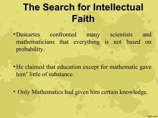 The Search for IntellectualThe Search for Intellectual
FaithFaith
•Descartes confronted many scientists and
mathematicians that everything is not based on
probability.
•He claimed that education except for mathematic gave
him’ little of substance.
• Only Mathematics had given him certain knowledge.
 