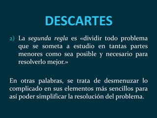 DESCARTES
2) La segunda regla es «dividir todo problema
que se someta a estudio en tantas partes
menores como sea posible y necesario para
resolverlo mejor.»
En otras palabras, se trata de desmenuzar lo
complicado en sus elementos más sencillos para
así poder simplificar la resolución del problema.
 