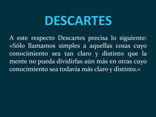 DESCARTES
A este respecto Descartes precisa lo siguiente:
«Sólo llamamos simples a aquellas cosas cuyo
conocimiento sea tan claro y distinto que la
mente no pueda dividirlas aún más en otras cuyo
conocimiento sea todavía más claro y distinto.»
 