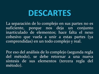 DESCARTES
La separación de lo complejo en sus partes no es
suficiente, porque nos deja un conjunto
inarticulado de elementos; hace falta el nexo
cohesivo que vuela a unir a estas partes (ya
comprendidas) en un todo complejo y real.
Por eso del análisis de lo complejo (segunda regla
del método), se debe retornar a una nueva
síntesis de sus elementos (tercera regla del
método).
 