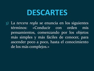 DESCARTES
3) La tercera regla se enuncia en los siguientes
términos: «Conducir con orden mis
pensamientos, comenzando por los objetos
más simples y más fáciles de conocer, para
ascender poco a poco, hasta el conocimiento
de los más complejos.»
 