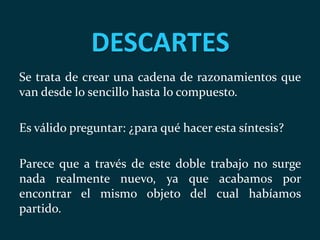 DESCARTES
Se trata de crear una cadena de razonamientos que
van desde lo sencillo hasta lo compuesto.
Es válido preguntar: ¿para qué hacer esta síntesis?
Parece que a través de este doble trabajo no surge
nada realmente nuevo, ya que acabamos por
encontrar el mismo objeto del cual habíamos
partido.
 