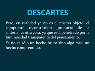DESCARTES
Pero, en realidad ya no es el mismo objeto: el
compuesto reconstituido [producto de la
síntesis] es otra cosa, ya que está penetrado por la
luminosidad transparente del pensamiento.
Ya no es sólo un hecho bruto sino algo más: un
hecho comprendido.
 