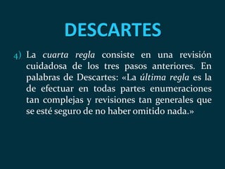 DESCARTES
4) La cuarta regla consiste en una revisión
cuidadosa de los tres pasos anteriores. En
palabras de Descartes: «La última regla es la
de efectuar en todas partes enumeraciones
tan complejas y revisiones tan generales que
se esté seguro de no haber omitido nada.»
 