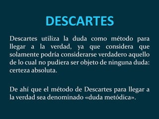 DESCARTES
Descartes utiliza la duda como método para
llegar a la verdad, ya que considera que
solamente podría considerarse verdadero aquello
de lo cual no pudiera ser objeto de ninguna duda:
certeza absoluta.
De ahí que el método de Descartes para llegar a
la verdad sea denominado «duda metódica».
 