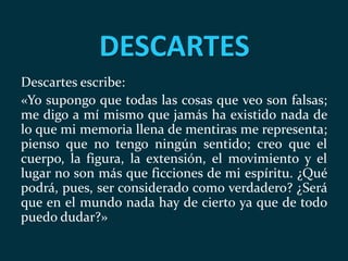DESCARTES
Descartes escribe:
«Yo supongo que todas las cosas que veo son falsas;
me digo a mí mismo que jamás ha existido nada de
lo que mi memoria llena de mentiras me representa;
pienso que no tengo ningún sentido; creo que el
cuerpo, la figura, la extensión, el movimiento y el
lugar no son más que ficciones de mi espíritu. ¿Qué
podrá, pues, ser considerado como verdadero? ¿Será
que en el mundo nada hay de cierto ya que de todo
puedo dudar?»
 