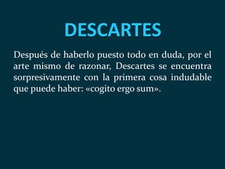 DESCARTES
Después de haberlo puesto todo en duda, por el
arte mismo de razonar, Descartes se encuentra
sorpresivamente con la primera cosa indudable
que puede haber: «cogito ergo sum».
 