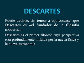 DESCARTES
Puede decirse, sin temor a equivocarse, que
Descartes es «el fundador de la filosofía
moderna».
Descartes es el primer filósofo cuya perspectiva
está profundamente influida por la nueva física y
la nueva astronomía.
 