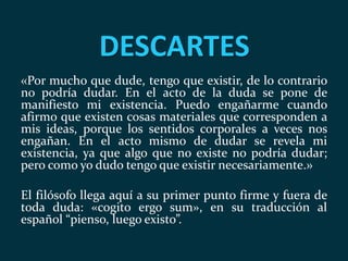 DESCARTES
«Por mucho que dude, tengo que existir, de lo contrario
no podría dudar. En el acto de la duda se pone de
manifiesto mi existencia. Puedo engañarme cuando
afirmo que existen cosas materiales que corresponden a
mis ideas, porque los sentidos corporales a veces nos
engañan. En el acto mismo de dudar se revela mi
existencia, ya que algo que no existe no podría dudar;
pero como yo dudo tengo que existir necesariamente.»
El filósofo llega aquí a su primer punto firme y fuera de
toda duda: «cogito ergo sum», en su traducción al
español “pienso, luego existo”.
 
