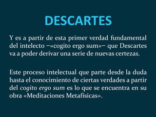 DESCARTES
Y es a partir de esta primer verdad fundamental
del intelecto ̶ «cogito ergo sum» ̶ que Descartes
va a poder derivar una serie de nuevas certezas.
Este proceso intelectual que parte desde la duda
hasta el conocimiento de ciertas verdades a partir
del cogito ergo sum es lo que se encuentra en su
obra «Meditaciones Metafísicas».
 