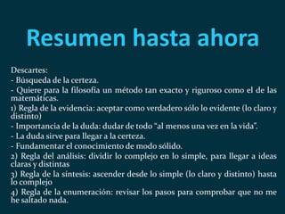 Resumen hasta ahora
Descartes:
- Búsqueda de la certeza.
- Quiere para la filosofía un método tan exacto y riguroso como el de las
matemáticas.
1) Regla de la evidencia: aceptar como verdadero sólo lo evidente (lo claro y
distinto)
- Importancia de la duda: dudar de todo “al menos una vez en la vida”.
- La duda sirve para llegar a la certeza.
- Fundamentar el conocimiento de modo sólido.
2) Regla del análisis: dividir lo complejo en lo simple, para llegar a ideas
claras y distintas
3) Regla de la síntesis: ascender desde lo simple (lo claro y distinto) hasta
lo complejo
4) Regla de la enumeración: revisar los pasos para comprobar que no me
he saltado nada.
 
