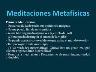 Meditaciones Metafísicas
Primera Meditación:
- Descartes duda de todas sus opiniones antiguas.
- No me puedo fiar de mis sentidos
- Ya me han engañado alguna vez (ejemplo del sol)
- ¿Cómo puedo distinguir el sueño de la vigilia?
- No puedo aceptar como evidente que exista el mundo exterior
- Tampoco que exista mi cuerpo
- ¿Y las verdades matemáticas? Quizás hay un genio maligno
que me engaña (duda hiperbólica)
- Termina la meditación y Descartes no alcanza ninguna verdad
indudable
 
