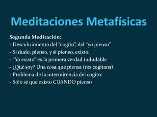Meditaciones Metafísicas
Segunda Meditación:
- Descubrimiento del “cogito”, del “yo pienso”
- Si dudo, pienso, y si pienso, existo.
- “Yo existo” es la primera verdad indudable
- ¿Qué soy? Una cosa que piensa (res cogitans)
- Problema de la intermitencia del cogito:
- Sólo sé que existo CUANDO pienso
 