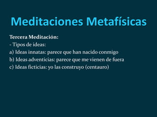 Meditaciones Metafísicas
Tercera Meditación:
- Tipos de ideas:
a) Ideas innatas: parece que han nacido conmigo
b) Ideas adventicias: parece que me vienen de fuera
c) Ideas ficticias: yo las construyo (centauro)
 