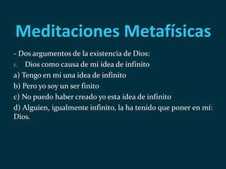 Meditaciones Metafísicas
- Dos argumentos de la existencia de Dios:
1. Dios como causa de mi idea de infinito
a) Tengo en mí una idea de infinito
b) Pero yo soy un ser finito
c) No puedo haber creado yo esta idea de infinito
d) Alguien, igualmente infinito, la ha tenido que poner en mí:
Dios.
 