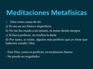 Meditaciones Metafísicas
2. Dios como causa de mí:
a) Yo soy un ser finito e imperfecto
b) No me he creado a mí mismo, ni existo desde siempre
c) Si fuera perfecto, no tendría la duda
d) Por tanto, si existo, alguien más perfecto que yo tiene que
haberme creado: Dios
- Este Dios, como es perfecto, es totalmente bueno
- No puede ser engañador
 