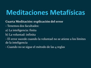 Meditaciones Metafísicas
Cuarta Meditación: explicación del error
- Tenemos dos facultades:
a) La inteligencia: finita
b) La voluntad: infinita
- El error sucede cuando la voluntad no se atiene a los límites
de la inteligencia
- Cuando no se sigue el método de las 4 reglas
 