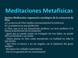 Meditaciones Metafísicas
Quinta Meditación: argumento ontológico de la existencia de
Dios
a) La esencia de Dios implica necesariamente la existencia
b) La existencia es una perfección
c) Dios, que es el ser sumamente perfecto, no sería perfecto si le
faltara la perfección de la existencia
- Igual que no puede existir un triángulo sin tres lados, no puede
Dios ser perfecto y no existir.
- Quien piensa en Dios como inexistente, en realidad no sabe lo
que piensa
- Este Dios es bueno y no me engaña: cae la hipótesis del genio
maligno
- Recupero las verdades matemáticas
- Dios es la garantía de mi conocimiento
 