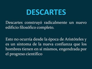 DESCARTES
Descartes construyó radicalmente un nuevo
edificio filosófico completo.
Esto no ocurría desde la época de Aristóteles y
es un síntoma de la nueva confianza que los
hombres tienen en sí mismos, engendrada por
el progreso científico
 