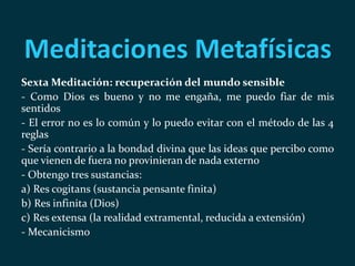 Meditaciones Metafísicas
Sexta Meditación: recuperación del mundo sensible
- Como Dios es bueno y no me engaña, me puedo fiar de mis
sentidos
- El error no es lo común y lo puedo evitar con el método de las 4
reglas
- Sería contrario a la bondad divina que las ideas que percibo como
que vienen de fuera no provinieran de nada externo
- Obtengo tres sustancias:
a) Res cogitans (sustancia pensante finita)
b) Res infinita (Dios)
c) Res extensa (la realidad extramental, reducida a extensión)
- Mecanicismo
 