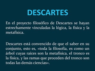 DESCARTES
En el proyecto filosófico de Descartes se hayan
estrechamente vinculadas la lógica, la física y la
metafísica.
Descartes está convencido de que el saber en su
conjunto, esto es, «toda la filosofía, es como un
árbol cuyas raíces son la metafísica, el tronco es
la física, y las ramas que proceden del tronco son
todas las demás ciencias».
 