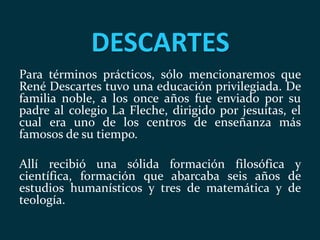 DESCARTES
Para términos prácticos, sólo mencionaremos que
René Descartes tuvo una educación privilegiada. De
familia noble, a los once años fue enviado por su
padre al colegio La Fleche, dirigido por jesuitas, el
cual era uno de los centros de enseñanza más
famosos de su tiempo.
Allí recibió una sólida formación filosófica y
científica, formación que abarcaba seis años de
estudios humanísticos y tres de matemática y de
teología.
 