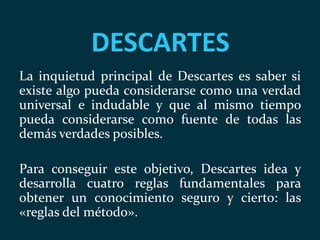 DESCARTES
La inquietud principal de Descartes es saber si
existe algo pueda considerarse como una verdad
universal e indudable y que al mismo tiempo
pueda considerarse como fuente de todas las
demás verdades posibles.
Para conseguir este objetivo, Descartes idea y
desarrolla cuatro reglas fundamentales para
obtener un conocimiento seguro y cierto: las
«reglas del método».
 