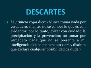 DESCARTES
1) La primera regla dice: «Nunca tomar nada por
verdadero, si antes no se conoce lo que es con
evidencia: por lo tanto, evitar con cuidado la
precipitación y la prevención; no tomar por
verdadero nada que no se presente a mi
inteligencia de una manera tan clara y distinta
que excluya cualquier posibilidad de duda.»
 