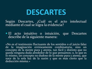 DESCARTES
Según Descartes, ¿Cuál es el acto intelectual
mediante el cual se logra la evidencia?
 El acto intuitivo o intuición, que Descartes
describe de la siguiente manera:
«No es el testimonio fluctuante de los sentidos o el juicio falaz
de la imaginación erróneamente combinatoria, sino un
concepto de la mente pura y atenta, tan fácil y distinto que no
queda ninguna duda alrededor de lo que pensamos; o, lo que es
lo mismo, un concepto no dudoso de la mente pura y atenta, que
nace de la sola luz de la razón y que es más cierto que la
deducción misma.»
 