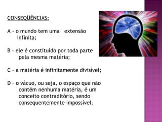 CONSEQÜÊNCIAS:
A - o mundo tem uma extensão
infinita;
B – ele é constituído por toda parte
pela mesma matéria;
C – a matéria é infinitamente divisível;
D – o vácuo, ou seja, o espaço que não
contém nenhuma matéria, é um
conceito contraditório, sendo
consequentemente impossível.

 