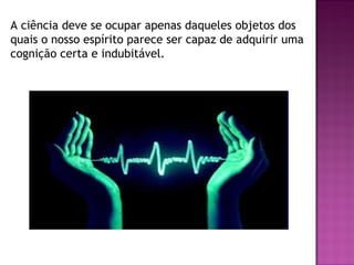 A ciência deve se ocupar apenas daqueles objetos dos
quais o nosso espírito parece ser capaz de adquirir uma
cognição certa e indubitável.

 