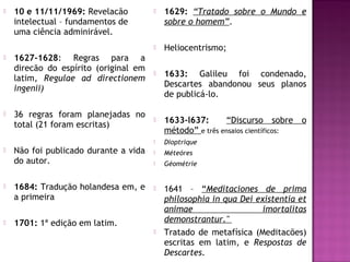 



1629: “Tratado sobre o Mundo e
sobre o homem”.
Heliocentrismo;

1627-1628: Regras para a
direcão do espírito (original em
latim, Regulae ad directionem
ingenii)



1633: Galileu foi condenado,
Descartes abandonou seus planos
de publicá-lo.

36 regras foram planejadas no
total (21 foram escritas)



1633-l637:
“Discurso sobre o
método” e três ensaios científicos:











Dioptrique



Méteóres



Géométrie



1641 – “Meditaciones de prima
philosophia in qua Dei existentia et
animae
imortalitas
demonstrantur."
Tratado de metafísica (Meditacões)
escritas em latim, e Respostas de
Descartes.

10 e 11/11/1969: Revelacão
intelectual – fundamentos de
uma ciência adminirável.

Não foi publicado durante a vida
do autor.



1684: Tradução holandesa em, e
a primeira



1701: 1ª edição em latim.


 
