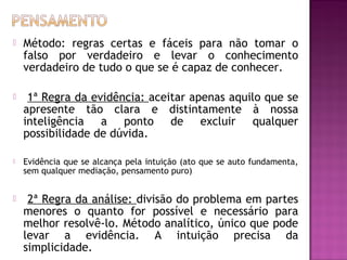 

Método: regras certas e fáceis para não tomar o
falso por verdadeiro e levar o conhecimento
verdadeiro de tudo o que se é capaz de conhecer.



1ª Regra da evidência: aceitar apenas aquilo que se
apresente tão clara e distintamente à nossa
inteligência a ponto de excluir qualquer
possibilidade de dúvida.



Evidência que se alcança pela intuição (ato que se auto fundamenta,
sem qualquer mediação, pensamento puro)



2ª Regra da análise: divisão do problema em partes
menores o quanto for possível e necessário para
melhor resolvê-lo. Método analítico, único que pode
levar a evidência. A intuição precisa da
simplicidade.

 