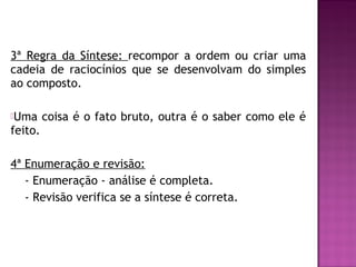 3ª Regra da Síntese: recompor a ordem ou criar uma
cadeia de raciocínios que se desenvolvam do simples
ao composto.
Uma

coisa é o fato bruto, outra é o saber como ele é

feito.
4ª Enumeração e revisão:
- Enumeração - análise é completa.
- Revisão verifica se a síntese é correta.

 