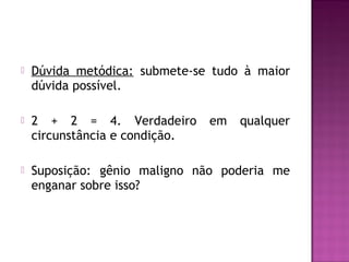 

Dúvida metódica: submete-se tudo à maior
dúvida possível.



2 + 2 = 4. Verdadeiro
circunstância e condição.



Suposição: gênio maligno não poderia me
enganar sobre isso?

em

qualquer

 