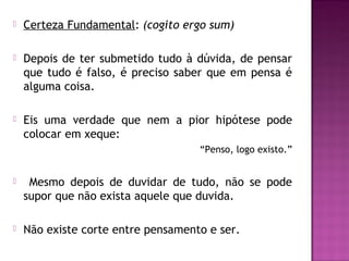 

Certeza Fundamental: (cogito ergo sum)



Depois de ter submetido tudo à dúvida, de pensar
que tudo é falso, é preciso saber que em pensa é
alguma coisa.



Eis uma verdade que nem a pior hipótese pode
colocar em xeque:
“Penso, logo existo.”



Mesmo depois de duvidar de tudo, não se pode
supor que não exista aquele que duvida.



Não existe corte entre pensamento e ser.

 
