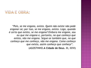 “Pois, se me engano, existo. Quem não existe não pode
enganar-se; por isso, se me engano, existo. Logo, quando
é certo que existo, se me engano? Embora me engane, sou
eu que me engano e, portanto, no que conheço que
existo, não me engano. Segue-se também que, no que
conheço que me conheço, não me engano. Como conheço
que existo, assim conheço que conheço”.
(AGOSTINHO.A Cidade de Deus. XI, XXVI)

 