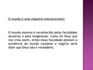 

O mundo é uma máquina (mecanicismo):



O mundo externo é reconhecido pelas faculdades
sensórias e pela imaginação. Como foi Deus que
nos criou assim, então essas faculdade atestam a
existência do mundo corpóreo e negá-lo seria
dizer que Deus não é verdadeiro.

 