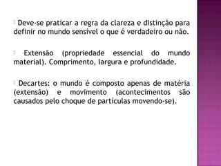 Deve-se praticar a regra da clareza e distinção para
definir no mundo sensível o que é verdadeiro ou não.


Extensão (propriedade essencial do mundo
material). Comprimento, largura e profundidade.


Decartes: o mundo é composto apenas de matéria
(extensão) e movimento (acontecimentos são
causados pelo choque de partículas movendo-se).


 