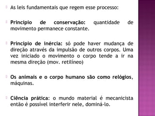 

As leis fundamentais que regem esse processo:



Princípio
de
conservação:
quantidade
movimento permanece constante.



Princípio de inércia: só pode haver mudança de
direção através da impulsão de outros corpos. Uma
vez iniciado o movimento o corpo tende a ir na
mesma direção (mov. retilíneo)



Os animais e o corpo humano são como relógios,
máquinas.



Ciência prática: o mundo material é mecanicista
então é possível interferir nele, dominá-lo.

de

 