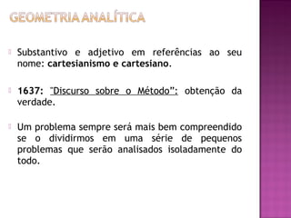 

Substantivo e adjetivo em referências ao seu
nome: cartesianismo e cartesiano.



1637: "Discurso sobre o Método”: obtenção da
verdade.



Um problema sempre será mais bem compreendido
se o dividirmos em uma série de pequenos
problemas que serão analisados isoladamente do
todo.

 