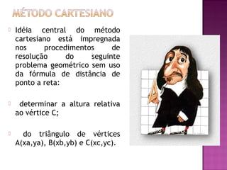 

Idéia central do método
cartesiano está impregnada
nos
procedimentos
de
resolução
do
seguinte
problema geométrico sem uso
da fórmula de distância de
ponto a reta:



determinar a altura relativa
ao vértice C;



do triângulo de vértices
A(xa,ya), B(xb,yb) e C(xc,yc).

 