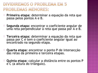 

Primeira etapa: determinar a equação da reta que
passa pelos pontos A e B.



Segunda etapa: encontrar o coeficiente angular de
uma reta perpendicular à reta que passa por A e B.



Terceira etapa: determinar a equação da reta que
passa por C e tem o coeficiente angular igual ao
encontrado na segundo etapa.



Quarta etapa: encontrar o ponto P de intersecção
das retas da primeira e terceira etapas.



Quinta etapa: calcular a distância entre os pontos P
e C (a altura do triângulo).

 