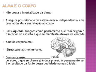 

Não prova a imortalidade da alma;



Assegura possibilidade de estabelecer a independência subs
tancial da alma em relação ao corpo. 



Res Cogitans: funções como pensamento que tem origem n
o interior do espírito e que se manifesta através da vontade



A união corpo/alma;



 Bisubstancialismo humano. 



Comunicam-se:
cérebro, o que se chama glândula pineal. O pensamento ser
á o resultado da fusão dessa dualidade numa só ideia.

 