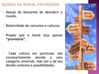 

Desejo de Descartes de descobrir o
mundo.



Relatividade de costumes e culturas.



Propõe que a moral seja apenas
“provisória”.



Cada cultura em particular não
necessariamente atenda a uma
categoria universal, mas sim a de seu
devido contexto e possibilidades. 

 