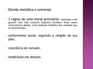 

Dúvida metódica e universal.



3 regras de uma moral provisória:



conformismo social, seguindo a religião de seu
país;



constância da vontade;



moderação nos desejos.

destinada a lhe
garantir uma vida tranquila enquanto duvidava. Estas regras
reencontraria depois, como dedução metódica das verdades que
ia reconstruindo.

 
