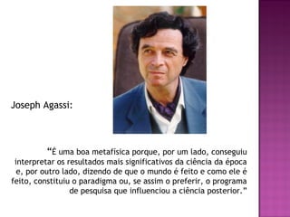Joseph Agassi:

“É uma boa metafísica porque, por um lado, conseguiu
interpretar os resultados mais significativos da ciência da época
e, por outro lado, dizendo de que o mundo é feito e como ele é
feito, constituiu o paradigma ou, se assim o preferir, o programa
de pesquisa que influenciou a ciência posterior.”

 