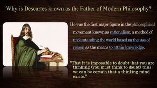 Why is Descartes known as the Father of Modern Philosophy?
He was the first major figure in the philosophical
movement known as rationalism, a method of
understanding the world based on the use of
reason as the means to attain knowledge.
“That it is impossible to doubt that you are
thinking (you must think to doubt) thus
we can be certain that a thinking mind
exists.”
 