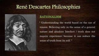 René Descartes Philosophies
RATIONALISM
“ Understanding the world based on the use of
reason. Believing only in the sense of a general
nature and absolute Intellect / truth does not
require experience; because it can reduce the
sense of truth from its self. “
 